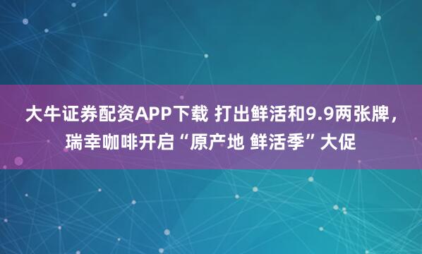 大牛证券配资APP下载 打出鲜活和9.9两张牌，瑞幸咖啡开启“原产地 鲜活季”大促