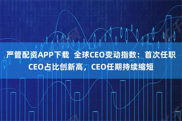 严管配资APP下载  全球CEO变动指数：首次任职CEO占比创新高，CEO任期持续缩短