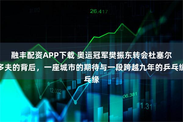 融丰配资APP下载 奥运冠军樊振东转会杜塞尔多夫的背后，一座城市的期待与一段跨越九年的乒乓缘