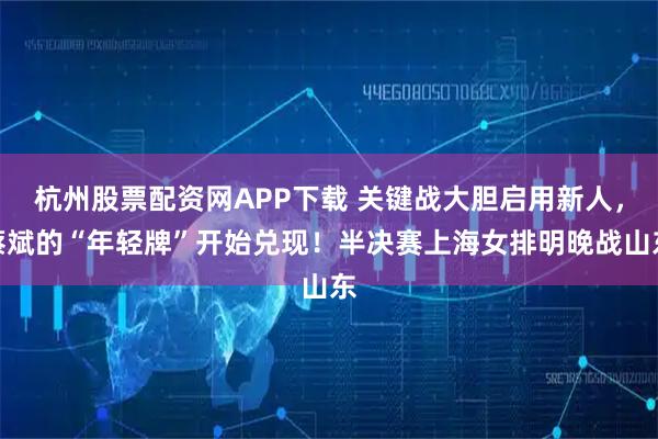 杭州股票配资网APP下载 关键战大胆启用新人，蔡斌的“年轻牌”开始兑现！半决赛上海女排明晚战山东