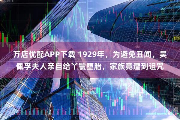 万店优配APP下载 1929年，为避免丑闻，吴佩孚夫人亲自给丫鬟堕胎，家族竟遭到诅咒