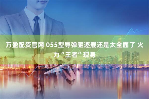 万盈配资官网 055型导弹驱逐舰还是太全面了 火力“王者”现身