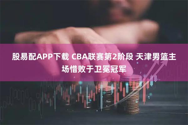 股易配APP下载 CBA联赛第2阶段 天津男篮主场惜败于卫冕冠军