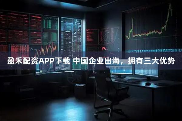 盈禾配资APP下载 中国企业出海，拥有三大优势