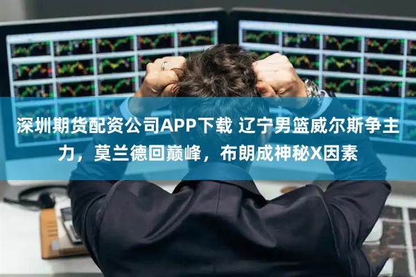 深圳期货配资公司APP下载 辽宁男篮威尔斯争主力，莫兰德回巅峰，布朗成神秘X因素