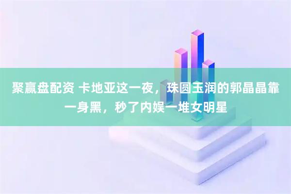 聚赢盘配资 卡地亚这一夜，珠圆玉润的郭晶晶靠一身黑，秒了内娱一堆女明星