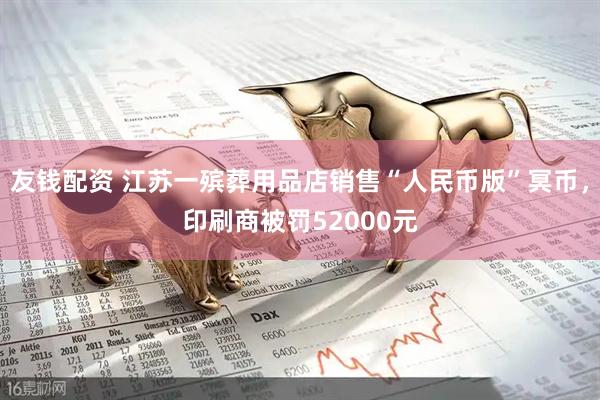 友钱配资 江苏一殡葬用品店销售“人民币版”冥币，印刷商被罚52000元